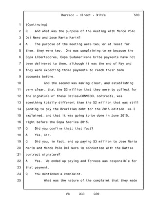1
2
3
4
5
6
7
8
9
10
11
12
13
14
15
16
17
18
19
20
21
22
23
24
25
Burzaco - direct - Nitze
VB OCR CRR
500
(Continuing)
Q And what was the purpose of the meeting with Marco Polo
Del Nero and Jose Maria Marin?
A The purpose of the meeting were two, or at least for
them, they were two. One was complaining to me because the
Copa Libertadores, Copa Sudamericana bribe payments have not
been delivered to them, although it was the end of May and
they were expecting those payments to reach their bank
accounts before.
And the second was making clear, and establishing
very clear, that the $3 million that they were to collect for
the signature of these Datisa-CONMEBOL contracts, was
something totally different than the $2 million that was still
pending to pay the Brazilian debt for the 2015 edition, as I
explained, and that it was going to be done in June 2015,
right before the Copa America 2015.
Q Did you confirm that; that fact?
A Yes, sir.
Q Did you, in fact, end up paying $3 million to Jose Maria
Marin and Marco Polo Del Nero in connection with the Datisa
contract signature?
A Yes. We ended up paying and Torneos was responsible for
that payment.
Q You mentioned a complaint.
What was the nature of the complaint that they made
 