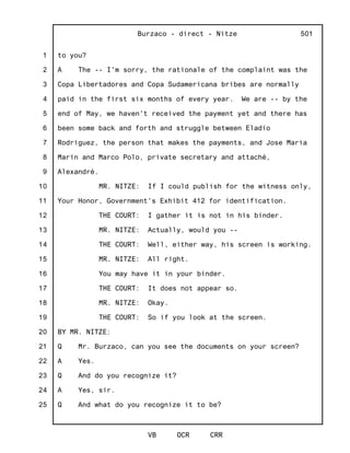 1
2
3
4
5
6
7
8
9
10
11
12
13
14
15
16
17
18
19
20
21
22
23
24
25
Burzaco - direct - Nitze
VB OCR CRR
501
to you?
A The -- I'm sorry, the rationale of the complaint was the
Copa Libertadores and Copa Sudamericana bribes are normally
paid in the first six months of every year. We are -- by the
end of May, we haven't received the payment yet and there has
been some back and forth and struggle between Eladio
Rodriguez, the person that makes the payments, and Jose Maria
Marin and Marco Polo, private secretary and attaché,
Alexandré.
MR. NITZE: If I could publish for the witness only,
Your Honor, Government's Exhibit 412 for identification.
THE COURT: I gather it is not in his binder.
MR. NITZE: Actually, would you --
THE COURT: Well, either way, his screen is working.
MR. NITZE: All right.
You may have it in your binder.
THE COURT: It does not appear so.
MR. NITZE: Okay.
THE COURT: So if you look at the screen.
BY MR. NITZE:
Q Mr. Burzaco, can you see the documents on your screen?
A Yes.
Q And do you recognize it?
A Yes, sir.
Q And what do you recognize it to be?
 