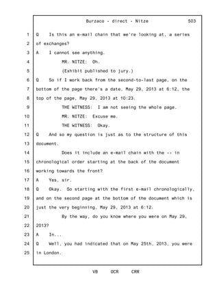 1
2
3
4
5
6
7
8
9
10
11
12
13
14
15
16
17
18
19
20
21
22
23
24
25
Burzaco - direct - Nitze
VB OCR CRR
503
Q Is this an e-mail chain that we're looking at, a series
of exchanges?
A I cannot see anything.
MR. NITZE: Oh.
(Exhibit published to jury.)
Q So if I work back from the second-to-last page, on the
bottom of the page there's a date, May 29, 2013 at 6:12, the
top of the page, May 29, 2013 at 10:23.
THE WITNESS: I am not seeing the whole page.
MR. NITZE: Excuse me.
THE WITNESS: Okay.
Q And so my question is just as to the structure of this
document.
Does it include an e-mail chain with the -- in
chronological order starting at the back of the document
working towards the front?
A Yes, sir.
Q Okay. So starting with the first e-mail chronologically,
and on the second page at the bottom of the document which is
just the very beginning, May 29, 2013 at 6:12.
By the way, do you know where you were on May 29,
2013?
A In...
Q Well, you had indicated that on May 25th, 2013, you were
in London.
 