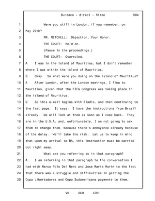 1
2
3
4
5
6
7
8
9
10
11
12
13
14
15
16
17
18
19
20
21
22
23
24
25
Burzaco - direct - Nitze
VB OCR CRR
504
Were you still in London, if you remember, on
May 29th?
MR. MITCHELL: Objection, Your Honor.
THE COURT: Hold on.
(Pause in the proceedings.)
THE COURT: Overruled.
A I was in the island of Mauritius, but I don't remember
where I was within the island of Mauritius.
Q Okay. So what were you doing on the island of Mauritius?
A After London, after the London meetings, I flew to
Mauritius, given that the FIFA Congress was taking place in
the island of Mauritius.
Q So this e-mail begins with Eladio, and then continuing to
the last page. It says: I have the instructions from Brazil
already. We will look at them as soon as I come back. They
are in the U.S.A. and, unfortunately, I am not going to ask
them to change them, because there's annoyance already because
of the delay. We'll take the risk. Let us is keep in mind
that upon my arrival to BA, this instruction must be carried
out right away.
What are you referring to in that paragraph?
A I am referring in that paragraph to the conversation I
had with Marco Polo Del Nero and Jose Maria Marin to the fact
that there was a struggle and difficulties in getting the
Copa Libertadores and Copa Sudamericana payments to them.
 