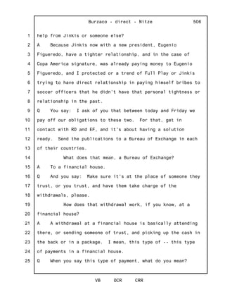 1
2
3
4
5
6
7
8
9
10
11
12
13
14
15
16
17
18
19
20
21
22
23
24
25
Burzaco - direct - Nitze
VB OCR CRR
506
help from Jinkis or someone else?
A Because Jinkis now with a new president, Eugenio
Figueredo, have a tighter relationship, and in the case of
Copa America signature, was already paying money to Eugenio
Figueredo, and I protected or a trend of Full Play or Jinkis
trying to have direct relationship in paying himself bribes to
soccer officers that he didn't have that personal tightness or
relationship in the past.
Q You say: I ask of you that between today and Friday we
pay off our obligations to these two. For that, get in
contact with RO and EF, and it's about having a solution
ready. Send the publications to a Bureau of Exchange in each
of their countries.
What does that mean, a Bureau of Exchange?
A To a financial house.
Q And you say: Make sure it's at the place of someone they
trust, or you trust, and have them take charge of the
withdrawals, please.
How does that withdrawal work, if you know, at a
financial house?
A A withdrawal at a financial house is basically attending
there, or sending someone of trust, and picking up the cash in
the back or in a package. I mean, this type of -- this type
of payments in a financial house.
Q When you say this type of payment, what do you mean?
 