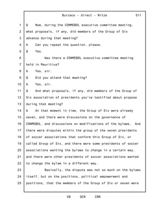 1
2
3
4
5
6
7
8
9
10
11
12
13
14
15
16
17
18
19
20
21
22
23
24
25
Burzaco - direct - Nitze
VB OCR CRR
511
Q Now, during the CONMEBOL executive committee meeting,
what proposals, if any, did members of the Group of Six
advance during that meeting?
A Can you repeat the question, please.
Q Yes.
Was there a CONMEBOL executive committee meeting
held in Mauritius?
A Yes, sir.
Q Did you attend that meeting?
A Yes, sir.
Q And what proposals, if any, did members of the Group of
Six association of presidents you've testified about propose
during that meeting?
A At that moment in time, the Group of Six were already
seven, and there were discussions on the governance of
CONMEBOL, and discussions on modifications of the bylaws. And
there were disputes within the group of the seven presidents
of soccer associations that conform this Group of Six, or
called Group of Six, and there were some presidents of soccer
associations wanting the bylaws to change in a certain way,
and there were other presidents of soccer associations wanted
to change the bylaw in a different way.
Basically, the dispute was not so much on the bylaws
itself, but on the positions, political empowerment and
positions, that the members of the Group of Six or seven were
 