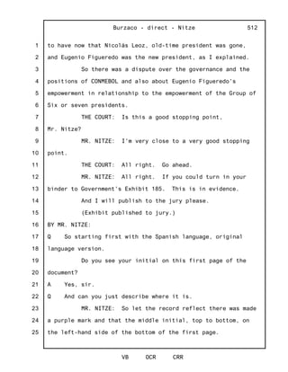 1
2
3
4
5
6
7
8
9
10
11
12
13
14
15
16
17
18
19
20
21
22
23
24
25
Burzaco - direct - Nitze
VB OCR CRR
512
to have now that Nicolás Leoz, old-time president was gone,
and Eugenio Figueredo was the new president, as I explained.
So there was a dispute over the governance and the
positions of CONMEBOL and also about Eugenio Figueredo's
empowerment in relationship to the empowerment of the Group of
Six or seven presidents.
THE COURT: Is this a good stopping point,
Mr. Nitze?
MR. NITZE: I'm very close to a very good stopping
point.
THE COURT: All right. Go ahead.
MR. NITZE: All right. If you could turn in your
binder to Government's Exhibit 185. This is in evidence.
And I will publish to the jury please.
(Exhibit published to jury.)
BY MR. NITZE:
Q So starting first with the Spanish language, original
language version.
Do you see your initial on this first page of the
document?
A Yes, sir.
Q And can you just describe where it is.
MR. NITZE: So let the record reflect there was made
a purple mark and that the middle initial, top to bottom, on
the left-hand side of the bottom of the first page.
 