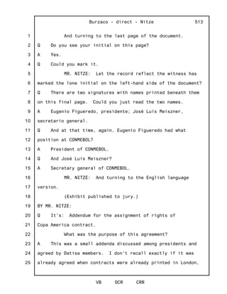 1
2
3
4
5
6
7
8
9
10
11
12
13
14
15
16
17
18
19
20
21
22
23
24
25
Burzaco - direct - Nitze
VB OCR CRR
513
And turning to the last page of the document.
Q Do you see your initial on this page?
A Yes.
Q Could you mark it.
MR. NITZE: Let the record reflect the witness has
marked the lone initial on the left-hand side of the document?
Q There are two signatures with names printed beneath them
on this final page. Could you just read the two names.
A Eugenio Figueredo, presidente; José Luís Meiszner,
secretario general.
Q And at that time, again, Eugenio Figueredo had what
position at CONMEBOL?
A President of CONMEBOL.
Q And José Luís Meiszner?
A Secretary general of CONMEBOL.
MR. NITZE: And turning to the English language
version.
(Exhibit published to jury.)
BY MR. NITZE:
Q It's: Addendum for the assignment of rights of
Copa America contract.
What was the purpose of this agreement?
A This was a small addenda discussed among presidents and
agreed by Datisa members. I don't recall exactly if it was
already agreed when contracts were already printed in London,
 