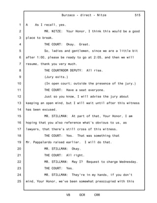 1
2
3
4
5
6
7
8
9
10
11
12
13
14
15
16
17
18
19
20
21
22
23
24
25
Burzaco - direct - Nitze
VB OCR CRR
515
A As I recall, yes.
MR. NITZE: Your Honor, I think this would be a good
place to break.
THE COURT: Okay. Great.
So, ladies and gentlemen, since we are a little bit
after 1:00, please be ready to go at 2:05, and then we will
resume, thank you very much.
THE COURTROOM DEPUTY: All rise.
(Jury exits.)
(In open court; outside the presence of the jury.)
THE COURT: Have a seat everyone.
Just so you know, I will advise the jury about
keeping an open mind, but I will wait until after this witness
has been excused.
MR. STILLMAN: At part of that, Your Honor, I am
hoping that you also reference what's obvious to us, as
lawyers, that there's still cross of this witness.
THE COURT: Yes. That was something that
Mr. Pappalardo raised earlier. I will do that.
MR. STILLMAN: Okay.
THE COURT: All right.
MR. STILLMAN: May I? Request to charge Wednesday.
THE COURT: Yes.
MR. STILLMAN: They're in my hands, if you don't
mind, Your Honor, we've been somewhat preoccupied with this
 