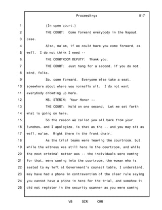 1
2
3
4
5
6
7
8
9
10
11
12
13
14
15
16
17
18
19
20
21
22
23
24
25
Proceedings
VB OCR CRR
517
(In open court.)
THE COURT: Come forward everybody in the Napout
case.
Also, ma'am, if we could have you come forward, as
well. I do not think I need --
THE COURTROOM DEPUTY: Thank you.
THE COURT: Just hang for a second, if you do not
mind, folks.
So, come forward. Everyone else take a seat,
somewhere about where you normally sit. I do not want
everybody crowding up here.
MS. STERIN: Your Honor --
THE COURT: Hold on one second. Let me set forth
what is going on here.
So the reason we called you all back from your
lunches, and I apologize, is that as the -- and you may sit as
well, ma'am. Right there in the front chair.
As the trial teams were leaving the courtroom, but
while the witness was still here in the courtroom, and while
the next criminal matter was -- the individuals were coming
for that, were coming into the courtroom, the woman who is
seated to my left at Government's counsel table, I understand,
may have had a phone in contravention of the clear rule saying
you cannot have a phone in here for the trial, and somehow it
did not register in the security scanner as you were coming
 