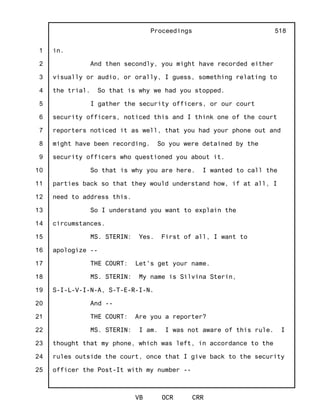 1
2
3
4
5
6
7
8
9
10
11
12
13
14
15
16
17
18
19
20
21
22
23
24
25
Proceedings
VB OCR CRR
518
in.
And then secondly, you might have recorded either
visually or audio, or orally, I guess, something relating to
the trial. So that is why we had you stopped.
I gather the security officers, or our court
security officers, noticed this and I think one of the court
reporters noticed it as well, that you had your phone out and
might have been recording. So you were detained by the
security officers who questioned you about it.
So that is why you are here. I wanted to call the
parties back so that they would understand how, if at all, I
need to address this.
So I understand you want to explain the
circumstances.
MS. STERIN: Yes. First of all, I want to
apologize --
THE COURT: Let's get your name.
MS. STERIN: My name is Silvina Sterin,
S-I-L-V-I-N-A, S-T-E-R-I-N.
And --
THE COURT: Are you a reporter?
MS. STERIN: I am. I was not aware of this rule. I
thought that my phone, which was left, in accordance to the
rules outside the court, once that I give back to the security
officer the Post-It with my number --
 