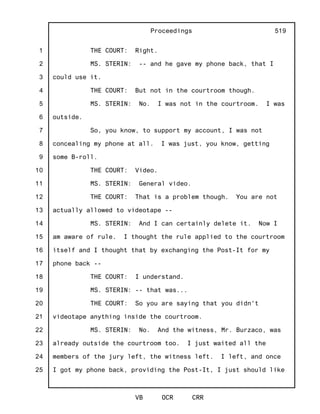 1
2
3
4
5
6
7
8
9
10
11
12
13
14
15
16
17
18
19
20
21
22
23
24
25
Proceedings
VB OCR CRR
519
THE COURT: Right.
MS. STERIN: -- and he gave my phone back, that I
could use it.
THE COURT: But not in the courtroom though.
MS. STERIN: No. I was not in the courtroom. I was
outside.
So, you know, to support my account, I was not
concealing my phone at all. I was just, you know, getting
some B-roll.
THE COURT: Video.
MS. STERIN: General video.
THE COURT: That is a problem though. You are not
actually allowed to videotape --
MS. STERIN: And I can certainly delete it. Now I
am aware of rule. I thought the rule applied to the courtroom
itself and I thought that by exchanging the Post-It for my
phone back --
THE COURT: I understand.
MS. STERIN: -- that was...
THE COURT: So you are saying that you didn't
videotape anything inside the courtroom.
MS. STERIN: No. And the witness, Mr. Burzaco, was
already outside the courtroom too. I just waited all the
members of the jury left, the witness left. I left, and once
I got my phone back, providing the Post-It, I just should like
 