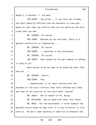 1
2
3
4
5
6
7
8
9
10
11
12
13
14
15
16
17
18
19
20
21
22
23
24
25
Proceedings
VB OCR CRR
520
maybe 3, 5 seconds, 7, the most.
THE COURT: You allow -- if you have not already,
the Court Security Officers and the marshals to view your
phone so that they can confirm that you are deleting the only
video that you had.
MS. STERIN: Of course.
THE COURT: Because as you now know, there is a
general prohibition on videotaping --
MS. STERIN: Of course.
THE COURT: -- anything in the courthouse.
MS. STERIN: Of course.
THE COURT: Most people do not get cameras or phones
in here at all.
Does anyone think we need to do anything other than
have Ms. --
MS. STERIN: Sterin.
THE COURT: Yes.
-- demonstrate, or at least confirm with the
marshals or the court officers that she's deleted any video
she took of the exterior of the courtroom? Anyone?
MR. UDOLF: Not on behalf of Mr. Burga.
MR. STILLMAN: We are good with that, Your Honor.
MS. MACE: For the Government, I think however the
marshals would chose to deal with it in any situation is fine
with us. We don't seek anything in addition to whatever the
 