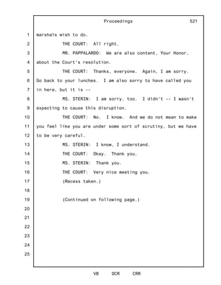 1
2
3
4
5
6
7
8
9
10
11
12
13
14
15
16
17
18
19
20
21
22
23
24
25
Proceedings
VB OCR CRR
521
marshals wish to do.
THE COURT: All right.
MR. PAPPALARDO: We are also content, Your Honor,
about the Court's resolution.
THE COURT: Thanks, everyone. Again, I am sorry.
Go back to your lunches. I am also sorry to have called you
in here, but it is --
MS. STERIN: I am sorry, too. I didn't -- I wasn't
expecting to cause this disruption.
THE COURT: No. I know. And we do not mean to make
you feel like you are under some sort of scrutiny, but we have
to be very careful.
MS. STERIN: I know, I understand.
THE COURT: Okay. Thank you.
MS. STERIN: Thank you.
THE COURT: Very nice meeting you.
(Recess taken.)
(Continued on following page.)
 