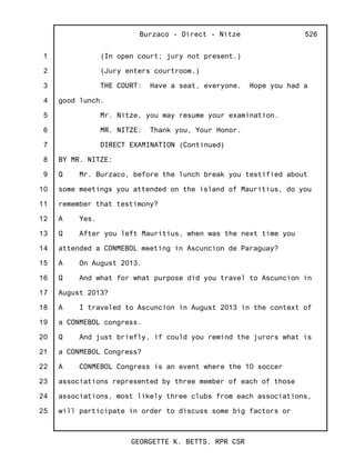 1
2
3
4
5
6
7
8
9
10
11
12
13
14
15
16
17
18
19
20
21
22
23
24
25
Burzaco - Direct - Nitze
GEORGETTE K. BETTS, RPR CSR
526
(In open court; jury not present.)
(Jury enters courtroom.)
THE COURT: Have a seat, everyone. Hope you had a
good lunch.
Mr. Nitze, you may resume your examination.
MR. NITZE: Thank you, Your Honor.
DIRECT EXAMINATION (Continued)
BY MR. NITZE:
Q Mr. Burzaco, before the lunch break you testified about
some meetings you attended on the island of Mauritius, do you
remember that testimony?
A Yes.
Q After you left Mauritius, when was the next time you
attended a CONMEBOL meeting in Ascuncion de Paraguay?
A On August 2013.
Q And what for what purpose did you travel to Ascuncion in
August 2013?
A I traveled to Ascuncion in August 2013 in the context of
a CONMEBOL congress.
Q And just briefly, if could you remind the jurors what is
a CONMEBOL Congress?
A CONMEBOL Congress is an event where the 10 soccer
associations represented by three member of each of those
associations, most likely three clubs from each associations,
will participate in order to discuss some big factors or
 