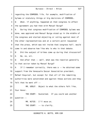 1
2
3
4
5
6
7
8
9
10
11
12
13
14
15
16
17
18
19
20
21
22
23
24
25
Burzaco - Direct - Nitze
GEORGETTE K. BETTS, RPR CSR
527
regarding the CONMEBOL life, for example, modification of
bylaws or statutory things or big decisions of CONMEBOL.
Q What, if anything, happened at that congress to affect
the agreement you had then with Manuel Burga?
A During that congress modification of CONMEBOL bylaws was
done, was approved and Manuel Burga stood up in the middle of
the congress and started objecting or voting against most of
the other representatives and at a certain point requested
that the press, which was not inside that congress hall, would
come in and observe how like who is who in that debate.
Q Did the subject of bribes come up during that discussion?
A No, no, sir.
Q And after that -- well, what was the reaction generally
to that action taken by Manuel Burga?
A If I remember correctly, there was a -- he obtained some
support from the Venezuela Soccer Association president,
Rafael Esquivel, but except for that all of the remaining
authorities were astonished and against these actions and they
felt that he went off --
MR. UDOLF: Object to what the others felt like,
Your Honor.
THE COURT: Sustained. If you could ask another
question --
MR. NITZE: I'll move on.
THE COURT: -- to clarify.
 