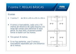 7 contra 7, REGLAS BÁSICAS

El campo

• 7 contra 7:   de 30 m x 45 m a 35 m x 50 m


                                               7*7   7*7
• 4 conos o marcadores, cada uno a 10
  metros de distancia de cada esquina a lo
  largo del campo para delimitar el área
  penal. En esta área, el portero puede
  tomar el balón con las manos.

• Tiro penal: 8 metros.                        7*7   7*7

• Si no hay porterías, usar 2 conos o
  marcadores separados por una distancia
  de 6 metros.
 