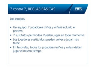 7 contra 7, REGLAS BÁSICAS

Los equipos

• Un equipo: 7 jugadores (niños y niñas) incluido el
  portero.
• 7 sustitutos permitidos. Pueden jugar en todo momento.
• Los jugadores sustituidos pueden volver a jugar más
  tarde.
• En festivales, todos los jugadores (niños y niñas) deben
  jugar el mismo tiempo.
 