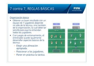 7 contra 7, REGLAS BÁSICAS

Organización básica
• Obtener un buen resultado con un
   equipo de 7 jugadores depende
   no sólo de la técnica, sino también
   de la organización, la cual debe ser
   sencilla para que la entiendan
   todos los jugadores.
• Con juegos de entrenamiento, el
   entrenador puede igualmente
   desarrollar aspectos básicos de la
   técnica:
       Elegir una alineación
       apropiada.
       Posicionar a los jugadores.
       Poner en práctica la táctica.
 