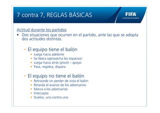7 contra 7, REGLAS BÁSICAS

Actitud durante los partidos
• Dos situaciones que ocurren en el partido, ante las que se adopta
  dos actitudes distintas.

      El equipo tiene el balón
       •   Juega hacia adelante
       •   Se libera (aprovecha los espacios)
       •   Juega hacia atrás (pívot) – apoyo
       •   Pasa, regatea, dispara

      El equipo no tiene el balón
       •   Retrocede sin perder de vista el balón
       •   Retarda el avance de los adversarios
       •   Marca a los adversarios
       •   Intercepta
       •   Duelos, uno contra uno
 
