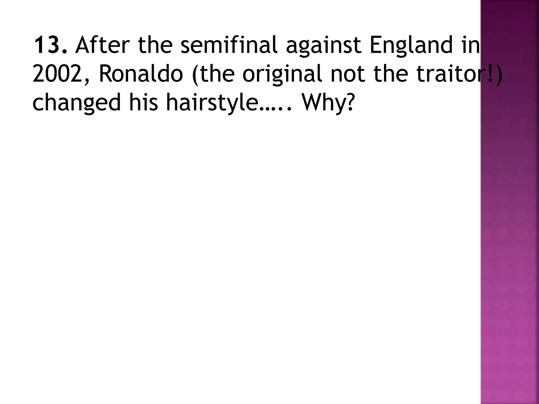13. After the semifinal against England in
2002, Ronaldo (the original not the traitor!)
changed his hairstyle….. Why?
 
