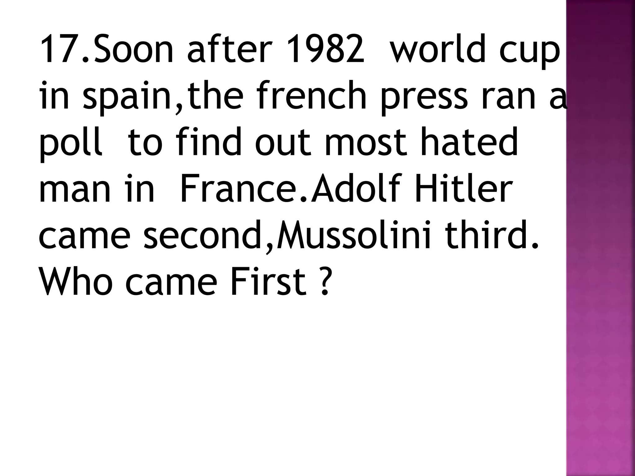 17.Soon after 1982 world cup
in spain,the french press ran a
poll to find out most hated
man in France.Adolf Hitler
came second,Mussolini third.
Who came First ?
 