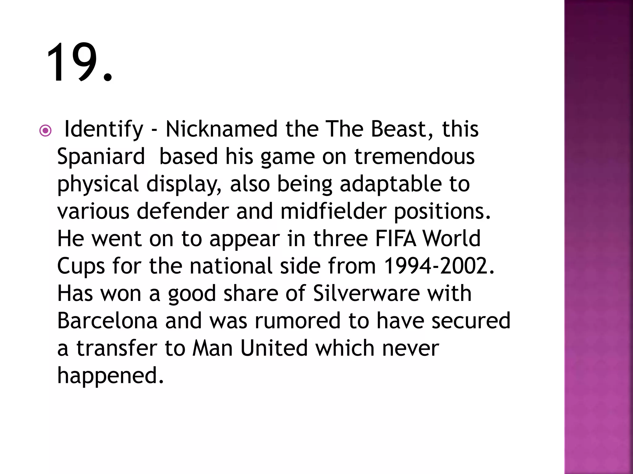 19.
 Identify - Nicknamed the The Beast, this
Spaniard based his game on tremendous
physical display, also being adaptable to
various defender and midfielder positions.
He went on to appear in three FIFA World
Cups for the national side from 1994-2002.
Has won a good share of Silverware with
Barcelona and was rumored to have secured
a transfer to Man United which never
happened.
 