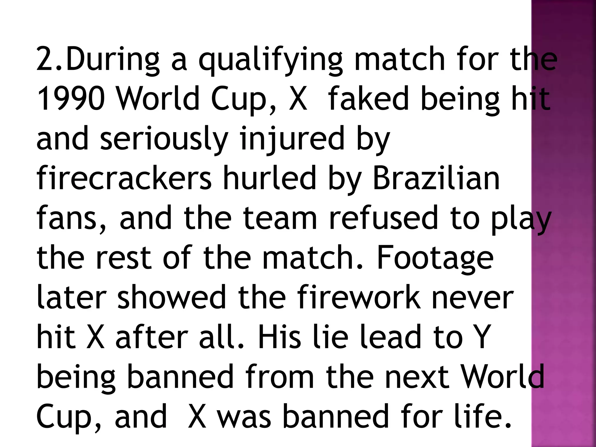 2.During a qualifying match for the
1990 World Cup, X faked being hit
and seriously injured by
firecrackers hurled by Brazilian
fans, and the team refused to play
the rest of the match. Footage
later showed the firework never
hit X after all. His lie lead to Y
being banned from the next World
Cup, and X was banned for life.
 