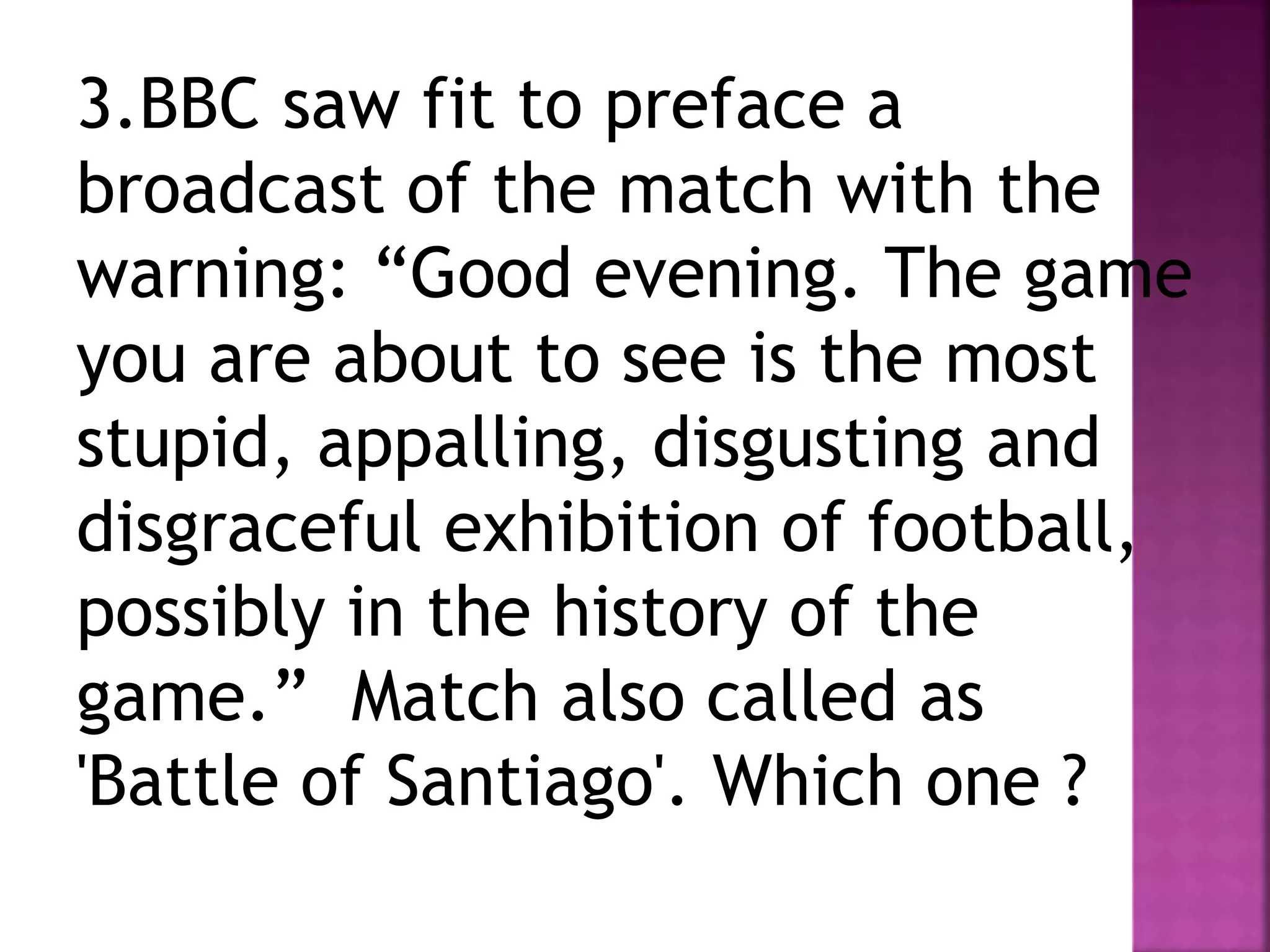 3.BBC saw fit to preface a
broadcast of the match with the
warning: “Good evening. The game
you are about to see is the most
stupid, appalling, disgusting and
disgraceful exhibition of football,
possibly in the history of the
game.” Match also called as
'Battle of Santiago'. Which one ?
 