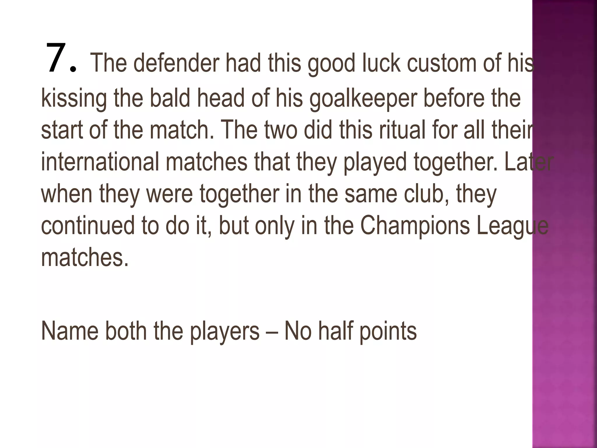 7. The defender had this good luck custom of his
kissing the bald head of his goalkeeper before the
start of the match. The two did this ritual for all their
international matches that they played together. Later
when they were together in the same club, they
continued to do it, but only in the Champions League
matches.
Name both the players – No half points
 