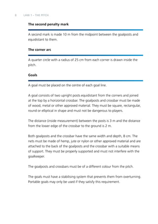 8 LAW 1 – The PITCH 
The second penalty mark 
A second mark is made 10 m from the midpoint between the goalposts and 
equidistant to them. 
The corner arc 
A quarter circle with a radius of 25 cm from each corner is drawn inside the 
pitch. 
Goals 
A goal must be placed on the centre of each goal line. 
A goal consists of two upright posts equidistant from the corners and joined 
at the top by a horizontal crossbar. The goalposts and crossbar must be made 
of wood, metal or other approved material. They must be square, rectangular, 
round or elliptical in shape and must not be dangerous to players. 
The distance (inside measurement) between the posts is 3 m and the distance 
from the lower edge of the crossbar to the ground is 2 m. 
Both goalposts and the crossbar have the same width and depth, 8 cm. The 
nets must be made of hemp, jute or nylon or other approved material and are 
attached to the back of the goalposts and the crossbar with a suitable means 
of support. They must be properly supported and must not interfere with the 
goalkeeper. 
The goalposts and crossbars must be of a different colour from the pitch. 
The goals must have a stabilising system that prevents them from overturning. 
Portable goals may only be used if they satisfy this requirement. 
 