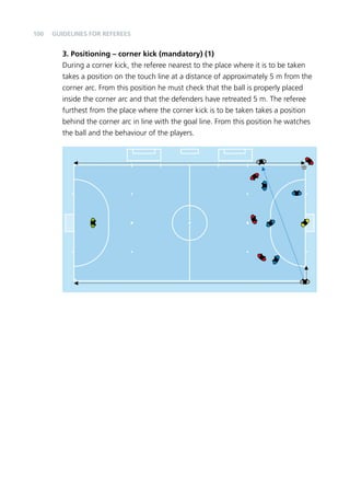 100 
Guidelines for Referees 
3. Positioning – corner kick (mandatory) (1) 
During a corner kick, the referee nearest to the place where it is to be taken 
takes a position on the touch line at a distance of approximately 5 m from the 
corner arc. From this position he must check that the ball is properly placed 
inside the corner arc and that the defenders have retreated 5 m. The referee 
furthest from the place where the corner kick is to be taken takes a position 
behind the corner arc in line with the goal line. From this position he watches 
the ball and the behaviour of the players. 
 