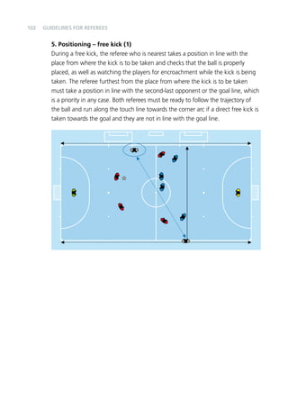 102 
Guidelines for Referees 
5. Positioning – free kick (1) 
During a free kick, the referee who is nearest takes a position in line with the 
place from where the kick is to be taken and checks that the ball is properly 
placed, as well as watching the players for encroachment while the kick is being 
taken. The referee furthest from the place from where the kick is to be taken 
must take a position in line with the second-last opponent or the goal line, which 
is a priority in any case. Both referees must be ready to follow the trajectory of 
the ball and run along the touch line towards the corner arc if a direct free kick is 
taken towards the goal and they are not in line with the goal line. 
 