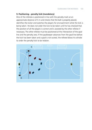 105 
9. Positioning – penalty kick (mandatory) 
One of the referees is positioned in line with the penalty mark at an 
approximate distance of 5 m and checks that the ball is properly placed, 
identifies the kicker and watches the players for encroachment while the kick is 
being taken. He does not order the kick to be taken until he has checked that 
the position of all the players is correct and is assisted by the other referee if 
necessary. The other referee must be positioned at the intersection of the goal 
line and the penalty area. If the goalkeeper advances from the goal line before 
the kick has been taken and a goal is not scored, the referee blows his whistle 
to order the penalty kick to be retaken. 
R 
R 
Guidelines for Referees 
 