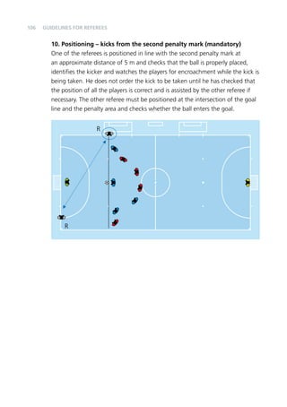 106 
Guidelines for Referees 
10. Positioning – kicks from the second penalty mark (mandatory) 
One of the referees is positioned in line with the second penalty mark at 
an approximate distance of 5 m and checks that the ball is properly placed, 
identifies the kicker and watches the players for encroachment while the kick is 
being taken. He does not order the kick to be taken until he has checked that 
the position of all the players is correct and is assisted by the other referee if 
necessary. The other referee must be positioned at the intersection of the goal 
line and the penalty area and checks whether the ball enters the goal. 
R 
R 
 