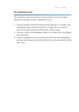 LAW 1 – Teh PITCH 9 
The substitution zones 
The substitution zones are the areas on the touch line in front of the team 
benches, the purpose of which is described in Law 3. 
• They are situated in front of the technical area and are 5 m in length. They 
are marked at each end with a line 80 cm in length, 40 cm of which is 
drawn on the pitch and 40 cm off the pitch, and 8 cm wide 
• The area in front of the timekeeper’s table 5 m to either side of the halfway 
line is kept clear 
• A team’s substitution zone is situated in the half of the pitch defended by 
said team and changes in the second half of the match and periods of extra 
time, if any 
 