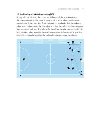 111 
Guidelines for Referees 
17. Positioning – kick-in (mandatory) (5) 
During a kick-in close to the corner arc in favour of the attacking team, 
the referee nearest to the place from where it is to be taken remains at an 
approximate distance of 5 m. From this position he checks that the kick-in is 
taken in accordance with the procedure and that the defenders have retreated 
5 m from the touch line. The referee furthest from the place where the kick-in 
is to be taken takes a position behind the corner arc in line with the goal line. 
From this position he watches the ball and the behaviour of the players. 
 