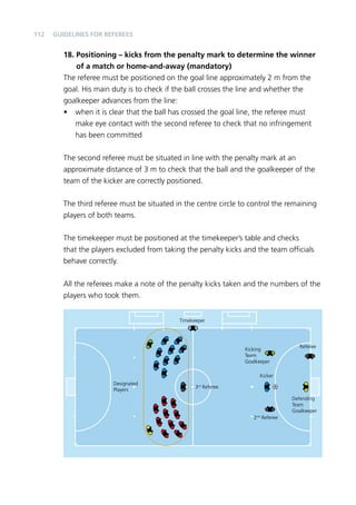 112 
18. Positioning – kicks from the penalty mark to determine the winner 
of a match or home-and-away (mandatory) 
The referee must be positioned on the goal line approximately 2 m from the 
goal. His main duty is to check if the ball crosses the line and whether the 
goalkeeper advances from the line: 
• when it is clear that the ball has crossed the goal line, the referee must 
make eye contact with the second referee to check that no infringement 
has been committed 
The second referee must be situated in line with the penalty mark at an 
approximate distance of 3 m to check that the ball and the goalkeeper of the 
team of the kicker are correctly positioned. 
The third referee must be situated in the centre circle to control the remaining 
players of both teams. 
The timekeeper must be positioned at the timekeeper’s table and checks 
that the players excluded from taking the penalty kicks and the team officials 
behave correctly. 
All the referees make a note of the penalty kicks taken and the numbers of the 
players who took them. 
Designated 
Players 
Timekeeper 
3rd Referee 
Kicking 
Team 
Goalkeeper 
2nd Referee 
Referee 
Defending 
Team 
Goalkeeper 
Kicker 
Guidelines for Referees 
 