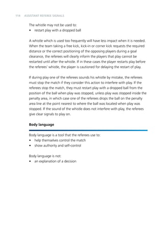 114 
Assistant referee signals 
The whistle may not be used to: 
• restart play with a dropped ball 
A whistle which is used too frequently will have less impact when it is needed. 
When the team taking a free kick, kick-in or corner kick requests the required 
distance or the correct positioning of the opposing players during a goal 
clearance, the referees will clearly inform the players that play cannot be 
restarted until after the whistle. If in these cases the player restarts play before 
the referees’ whistle, the player is cautioned for delaying the restart of play. 
If during play one of the referees sounds his whistle by mistake, the referees 
must stop the match if they consider this action to interfere with play. If the 
referees stop the match, they must restart play with a dropped ball from the 
position of the ball when play was stopped, unless play was stopped inside the 
penalty area, in which case one of the referees drops the ball on the penalty 
area line at the point nearest to where the ball was located when play was 
stopped. If the sound of the whistle does not interfere with play, the referees 
give clear signals to play on. 
Body language 
Body language is a tool that the referees use to: 
• help themselves control the match 
• show authority and self-control 
Body language is not: 
• an explanation of a decision 
 