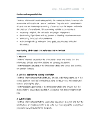 115 
Duties and responsibilities 
LAW 6 – THE ASSISTANT REFEREES 
The third referee and the timekeeper help the referees to control the match in 
accordance with the Futsal Laws of the Game. They also assist the referees in 
all other matters involving the running of the match at the request and under 
the direction of the referees. This commonly includes such matters as: 
• inspecting the pitch, the balls used and players’ equipment 
• determining if problems with equipment or bleeding have been resolved 
• monitoring the substitution procedure 
• maintaining back-up records of time, goals, accumulated fouls and 
misconduct 
Positioning of the assistant referees and teamwork 
1. Kick-off 
The third referee is situated at the timekeeper’s table and checks that the 
substitutes, officials and other persons are correctly positioned. 
The timekeeper is situated at the timekeeper’s table and checks that the kick-off 
is taken correctly. 
2. General positioning during the match 
The third referee checks that substitutes, officials and other persons are in the 
correct position. To do so he may move along the touch line, if necessary, but 
without entering the pitch. 
The timekeeper is positioned at the timekeeper’s table and ensures that the 
chronometer is stopped and started in accordance with the development of 
play. 
3. Substitutions 
The third referee checks that the substitutes’ equipment is correct and that the 
substitutions are made correctly. To do so he may move along the touch line, if 
necessary, but without entering the pitch. 
 