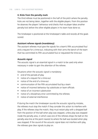 116 
LAW 6 – THE ASSISTANT REFEREES 
4. Kicks from the penalty mark 
The third referee must be positioned in the half of the pitch where the penalty 
kicks are not being taken, together with the eligible players. From this position 
he observes the players’ behaviour and checks that no player takes another 
penalty kick before the other eligible players in his team have done so. 
The timekeeper is positioned at the timekeeper’s table and records all the goals 
scored. 
Assistant referee signals (mandatory) 
The assistant referees must give the signals for a team’s fifth accumulated foul 
and a request for a time-out, indicating with their arms the bench of the team 
that has committed its fifth accumulated foul or requested the time-out. 
Acoustic signal 
The acoustic signal is an essential signal in a match to be used only when 
necessary in order to gain the attention of the referee. 
Situations when the acoustic signal is mandatory: 
• end of the periods of play 
• notice of a request for a time-out 
• notice of the end of a time-out 
• communication of the fifth accumulated foul by a team 
• notice of incorrect behaviour by substitutes or team officials 
• notice of an incorrect substitution 
• notice of a disciplinary error committed by the referees 
• notice of external interference 
If during the match the timekeeper sounds the acoustic signal by mistake, 
the referees must stop the match if they consider this action to interfere with 
play. If the referees stop the match, they must restart play with a dropped ball 
from the position of the ball when play was stopped, unless play was stopped 
inside the penalty area, in which case one of the referees drops the ball on the 
penalty area line at the point nearest to where the ball was located when play 
was stopped. If the sound of the acoustic signal does not interfere with play, 
the referees give clear signals to play on. 
 