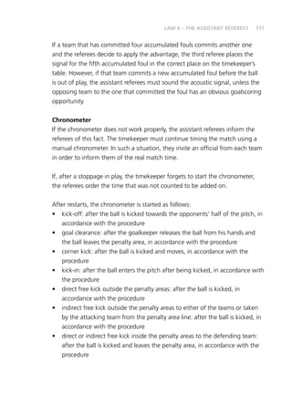 117 
LAW 6 – THE ASSISTANT REFEREES 
If a team that has committed four accumulated fouls commits another one 
and the referees decide to apply the advantage, the third referee places the 
signal for the fifth accumulated foul in the correct place on the timekeeper’s 
table. However, if that team commits a new accumulated foul before the ball 
is out of play, the assistant referees must sound the acoustic signal, unless the 
opposing team to the one that committed the foul has an obvious goalscoring 
opportunity. 
Chronometer 
If the chronometer does not work properly, the assistant referees inform the 
referees of this fact. The timekeeper must continue timing the match using a 
manual chronometer. In such a situation, they invite an official from each team 
in order to inform them of the real match time. 
If, after a stoppage in play, the timekeeper forgets to start the chronometer, 
the referees order the time that was not counted to be added on. 
After restarts, the chronometer is started as follows: 
• kick-off: after the ball is kicked towards the opponents’ half of the pitch, in 
accordance with the procedure 
• goal clearance: after the goalkeeper releases the ball from his hands and 
the ball leaves the penalty area, in accordance with the procedure 
• corner kick: after the ball is kicked and moves, in accordance with the 
procedure 
• kick-in: after the ball enters the pitch after being kicked, in accordance with 
the procedure 
• direct free kick outside the penalty areas: after the ball is kicked, in 
accordance with the procedure 
• indirect free kick outside the penalty areas to either of the teams or taken 
by the attacking team from the penalty area line: after the ball is kicked, in 
accordance with the procedure 
• direct or indirect free kick inside the penalty areas to the defending team: 
after the ball is kicked and leaves the penalty area, in accordance with the 
procedure 
 