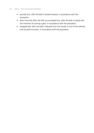 118 
LAW 6 – THE ASSISTANT REFEREES 
• penalty kick: after the ball is kicked forward, in accordance with the 
procedure 
• direct free kick after the fifth accumulated foul: after the ball is kicked with 
the intention of scoring a goal, in accordance with the procedure 
• dropped ball: after the ball is released from the hands of one of the referees 
and touches the pitch, in accordance with the procedure 
 