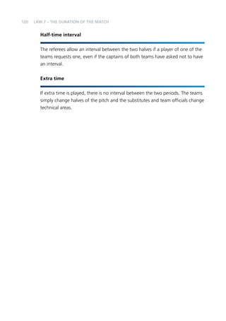 120 
LAW 7 – THE DURATION OF THE MATCH 
Half-time interval 
The referees allow an interval between the two halves if a player of one of the 
teams requests one, even if the captains of both teams have asked not to have 
an interval. 
Extra time 
If extra time is played, there is no interval between the two periods. The teams 
simply change halves of the pitch and the substitutes and team officials change 
technical areas. 
 