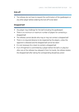 121 
Kick-off 
LAW 8 – THE START AND RESTART OF PLAY 
• The referees do not have to request the confirmation of the goalkeepers or 
any other player before ordering the kick-off to be taken 
Dropped ball 
• Any player may challenge for the ball (including the goalkeeper) 
• There is no minimum or maximum number of players for contesting a 
dropped ball 
• The referees cannot decide who may or may not contest a dropped ball 
• There is no required distance to be respected by the players, unless the 
opponent is blocked and the dropped ball cannot be taken 
• It is not necessary for a team to contest a dropped ball 
• If an infringement is committed by a player before the ball is in play but 
after one of the referees has released it from his hands, the referee retakes 
the dropped ball after taking the corresponding disciplinary action 
 