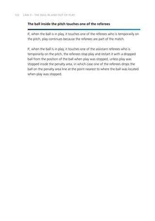 122 
LAW 9 – THE BALL IN AND OUT OF PLAY 
The ball inside the pitch touches one of the referees 
If, when the ball is in play, it touches one of the referees who is temporarily on 
the pitch, play continues because the referees are part of the match. 
If, when the ball is in play, it touches one of the assistant referees who is 
temporarily on the pitch, the referees stop play and restart it with a dropped 
ball from the position of the ball when play was stopped, unless play was 
stopped inside the penalty area, in which case one of the referees drops the 
ball on the penalty area line at the point nearest to where the ball was located 
when play was stopped. 
 