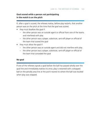 123 
LAW 10 – THE METHOD OF SCORING 
Goal scored while a person not participating 
in the match is on the pitch 
If, after a goal is scored, the referees realise, before play restarts, that another 
person was on the pitch at the time that the goal was scored: 
• they must disallow the goal if: 
– the other person was an outside agent or official from one of the teams 
and interfered with play 
– the other person was a player, substitute, sent-off player or official of 
the team that scored the goal 
• they must allow the goal if: 
– the other person was an outside agent and did not interfere with play 
– the other person was a player, substitute, sent-off player or official of 
the team that conceded the goal 
No goal 
If one of the referees signals a goal before the ball has passed wholly over the 
goal line and immediately realises his error, play is restarted with a dropped 
ball on the penalty area line at the point nearest to where the ball was located 
when play was stopped. 
 