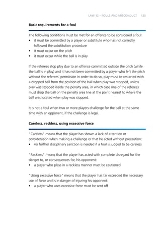 125 
Basic requirements for a foul 
LAW 12 – FOULS AND MISCONDUCT 
The following conditions must be met for an offence to be considered a foul: 
• it must be committed by a player or substitute who has not correctly 
followed the substitution procedure 
• it must occur on the pitch 
• it must occur while the ball is in play 
If the referees stop play due to an offence committed outside the pitch (while 
the ball is in play) and it has not been committed by a player who left the pitch 
without the referees’ permission in order to do so, play must be restarted with 
a dropped ball from the position of the ball when play was stopped, unless 
play was stopped inside the penalty area, in which case one of the referees 
must drop the ball on the penalty area line at the point nearest to where the 
ball was located when play was stopped. 
It is not a foul when two or more players challenge for the ball at the same 
time with an opponent, if the challenge is legal. 
Careless, reckless, using excessive force 
“Careless” means that the player has shown a lack of attention or 
consideration when making a challenge or that he acted without precaution: 
• no further disciplinary sanction is needed if a foul is judged to be careless 
“Reckless” means that the player has acted with complete disregard for the 
danger to, or consequences for, his opponent: 
• a player who plays in a reckless manner must be cautioned 
“Using excessive force” means that the player has far exceeded the necessary 
use of force and is in danger of injuring his opponent: 
• a player who uses excessive force must be sent off 
 