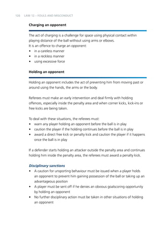 126 
LAW 12 – FOULS AND MISCONDUCT 
Charging an opponent 
The act of charging is a challenge for space using physical contact within 
playing distance of the ball without using arms or elbows. 
It is an offence to charge an opponent: 
• in a careless manner 
• in a reckless manner 
• using excessive force 
Holding an opponent 
Holding an opponent includes the act of preventing him from moving past or 
around using the hands, the arms or the body. 
Referees must make an early intervention and deal firmly with holding 
offences, especially inside the penalty area and when corner kicks, kick-ins or 
free kicks are being taken. 
To deal with these situations, the referees must: 
• warn any player holding an opponent before the ball is in play 
• caution the player if the holding continues before the ball is in play 
• award a direct free kick or penalty kick and caution the player if it happens 
once the ball is in play 
If a defender starts holding an attacker outside the penalty area and continues 
holding him inside the penalty area, the referees must award a penalty kick. 
Disciplinary sanctions 
• A caution for unsporting behaviour must be issued when a player holds 
an opponent to prevent him gaining possession of the ball or taking up an 
advantageous position 
• A player must be sent off if he denies an obvious goalscoring opportunity 
by holding an opponent 
• No further disciplinary action must be taken in other situations of holding 
an opponent 
 