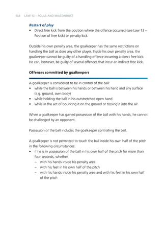 128 
LAW 12 – FOULS AND MISCONDUCT 
Restart of play 
• Direct free kick from the position where the offence occurred (see Law 13 – 
Position of free kick) or penalty kick 
Outside his own penalty area, the goalkeeper has the same restrictions on 
handling the ball as does any other player. Inside his own penalty area, the 
goalkeeper cannot be guilty of a handling offence incurring a direct free kick. 
He can, however, be guilty of several offences that incur an indirect free kick. 
Offences committed by goalkeepers 
A goalkeeper is considered to be in control of the ball: 
• while the ball is between his hands or between his hand and any surface 
(e.g. ground, own body) 
• while holding the ball in his outstretched open hand 
• while in the act of bouncing it on the ground or tossing it into the air 
When a goalkeeper has gained possession of the ball with his hands, he cannot 
be challenged by an opponent. 
Possession of the ball includes the goalkeeper controlling the ball. 
A goalkeeper is not permitted to touch the ball inside his own half of the pitch 
in the following circumstances: 
• if he is in possession of the ball in his own half of the pitch for more than 
four seconds, whether 
– with his hands inside his penalty area 
– with his feet in his own half of the pitch 
– with his hands inside his penalty area and with his feet in his own half 
of the pitch 
 