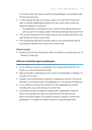 129 
LAW 12 – FOULS AND MISCONDUCT 
In all these cases, the referee nearest to the goalkeeper must publicly make 
the four-second count 
• if, after playing the ball, he touches it again in his own half of the pitch 
after it has been deliberately kicked to him by a team-mate without an 
opponent playing or touching it 
– the goalkeeper is considered to be in control of the ball by touching it 
with any part of his body, except if the ball accidentally rebounds off him 
• if he touches the ball with his hands inside his own penalty area after it has 
been kicked to him by a team-mate 
• if he touches the ball with his hands inside his own penalty area after he 
has received it directly from a kick-in by a team-mate 
Restart of play 
• Indirect free kick from the position where the offence occurred (see Law 13 
– Position of free kick) 
Offences committed against goalkeepers 
• It is an offence to prevent a goalkeeper from releasing the ball from his 
hands, e.g. when he bounces the ball 
• Playing the ball or attempting to do so when the goalkeeper is holding it in 
the palm of his hand 
• A player must be penalised for playing in a dangerous manner if he kicks or 
attempts to kick the ball when the goalkeeper is in the process of releasing it 
• It is an offence to restrict the movement of the goalkeeper by unfairly 
impeding him, e.g. at the taking of a corner kick 
• An attacker coming into physical contact with a goalkeeper inside the 
latter’s own penalty area does not imply that any infringement has 
been committed, except if the attacker jumps at, charges or pushes the 
goalkeeper in a careless or reckless manner or using excessive force 
 