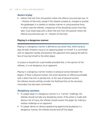 130 
LAW 12 – FOULS AND MISCONDUCT 
Restart of play 
• Indirect free kick from the position where the offence occurred (see Law 13 
– Position of free kick), except if the attacker jumped at, charged or pushed 
the goalkeeper in a careless or reckless manner or using excessive force, 
in which case the referees, irrespective of the disciplinary action that they 
take, must restart play with a direct free kick from the position where the 
offence occurred (see Law 13 – Position of free kick) 
Playing in a dangerous manner 
Playing in a dangerous manner is defined as any action that, while trying to 
play the ball, threatens injury to an opposing player or himself. It is committed 
with an opponent nearby and prevents the opponent from playing the ball for 
fear of injuring himself or the other player. 
A scissors or bicycle kick is permissible provided that, in the opinion of the 
referees, it is not dangerous to an opponent. 
Playing in a dangerous manner involves no physical contact between the 
players. If there is physical contact, the action becomes an offence punishable 
with a direct free kick or penalty kick. In the case of physical contact, 
the referees should carefully consider the likelihood that at the very least 
misconduct has also been committed. 
Disciplinary sanctions 
• If a player plays in a dangerous manner in a “normal” challenge, the 
referees should not take any disciplinary action. If the action is made with 
obvious risk of injury, the referees should caution the player for making a 
reckless challenge on an opponent 
• If a player denies an obvious goalscoring opportunity by playing in a 
dangerous manner, the referees should send off the player 
 