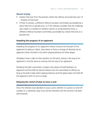131 
LAW 12 – FOULS AND MISCONDUCT 
Restart of play 
• Indirect free kick from the position where the offence occurred (see Law 13 
– Position of free kick) 
• If there is contact, a different offence has been committed, punishable by a 
direct free kick or penalty kick, or if the referees consider that the challenge 
was made in a careless or reckless manner or using excessive force, a 
different offence has been committed, punishable by a direct free kick or a 
penalty kick 
Impeding the progress of an opponent 
Impeding the progress of an opponent means moving into the path of the 
opponent to obstruct, block, slow down or force a change of direction by an 
opponent when the ball is not within playing distance of either player. 
All players have a right to their position on the pitch, being in the way of an 
opponent is not the same as moving into the way of an opponent. 
Shielding the ball is permitted. A player who places himself between an 
opponent and the ball for tactical reasons has not committed an offence as 
long as the ball is kept within playing distance and the player does not hold off 
the opponent with his arms or body. 
Delaying the restart of play to issue a card 
Once the referees have decided to issue a card, whether to caution or send off 
a player or a substitute, play must not be restarted until the sanction has been 
administered. 
 