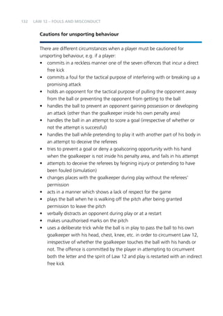 132 
LAW 12 – FOULS AND MISCONDUCT 
Cautions for unsporting behaviour 
There are different circumstances when a player must be cautioned for 
unsporting behaviour, e.g. if a player: 
• commits in a reckless manner one of the seven offences that incur a direct 
free kick 
• commits a foul for the tactical purpose of interfering with or breaking up a 
promising attack 
• holds an opponent for the tactical purpose of pulling the opponent away 
from the ball or preventing the opponent from getting to the ball 
• handles the ball to prevent an opponent gaining possession or developing 
an attack (other than the goalkeeper inside his own penalty area) 
• handles the ball in an attempt to score a goal (irrespective of whether or 
not the attempt is successful) 
• handles the ball while pretending to play it with another part of his body in 
an attempt to deceive the referees 
• tries to prevent a goal or deny a goalscoring opportunity with his hand 
when the goalkeeper is not inside his penalty area, and fails in his attempt 
• attempts to deceive the referees by feigning injury or pretending to have 
been fouled (simulation) 
• changes places with the goalkeeper during play without the referees’ 
permission 
• acts in a manner which shows a lack of respect for the game 
• plays the ball when he is walking off the pitch after being granted 
permission to leave the pitch 
• verbally distracts an opponent during play or at a restart 
• makes unauthorised marks on the pitch 
• uses a deliberate trick while the ball is in play to pass the ball to his own 
goalkeeper with his head, chest, knee, etc. in order to circumvent Law 12, 
irrespective of whether the goalkeeper touches the ball with his hands or 
not. The offence is committed by the player in attempting to circumvent 
both the letter and the spirit of Law 12 and play is restarted with an indirect 
free kick 
 